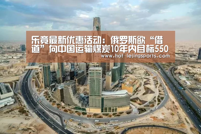 乐竟最新优惠活动：俄罗斯欲“借道”向中国运输煤炭10年内目标5500万吨