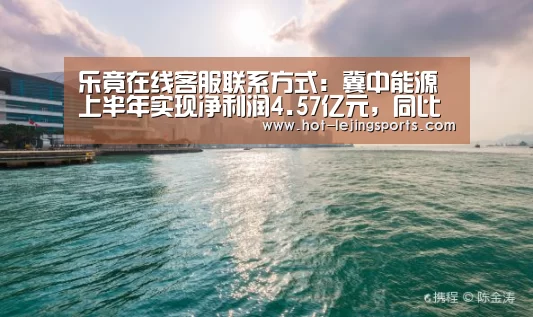 乐竟在线客服联系方式:冀中能源上半年实现净利润4.57亿元,同比减少24.42%(图3) 乐竟体育