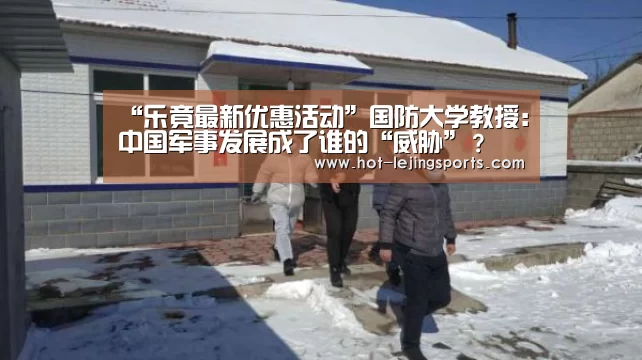 “乐竟最新优惠活动”国防大学教授:中国军事发展成了谁的“威胁”?(图2) 乐竟体育