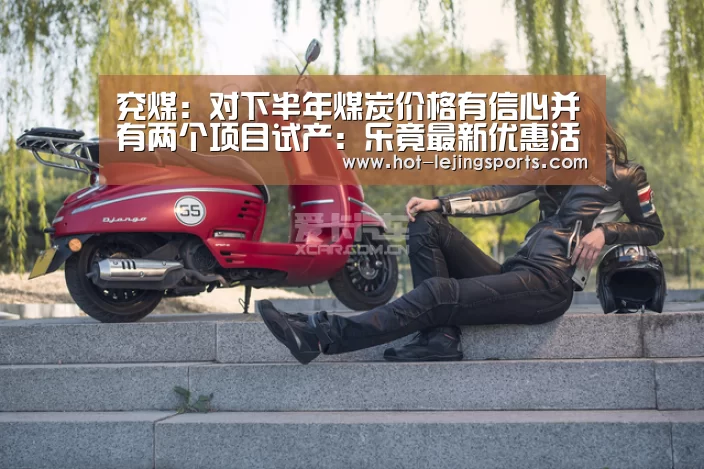 兖煤:对下半年煤炭价格有信心并有两个项目试产:乐竟最新优惠活动(图2) 乐竟体育