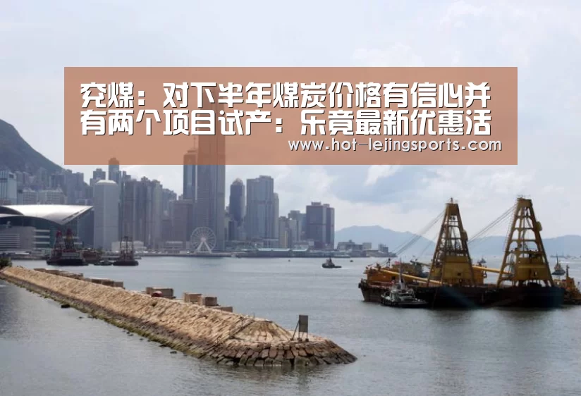 兖煤:对下半年煤炭价格有信心并有两个项目试产:乐竟最新优惠活动(图3) 乐竟体育app
